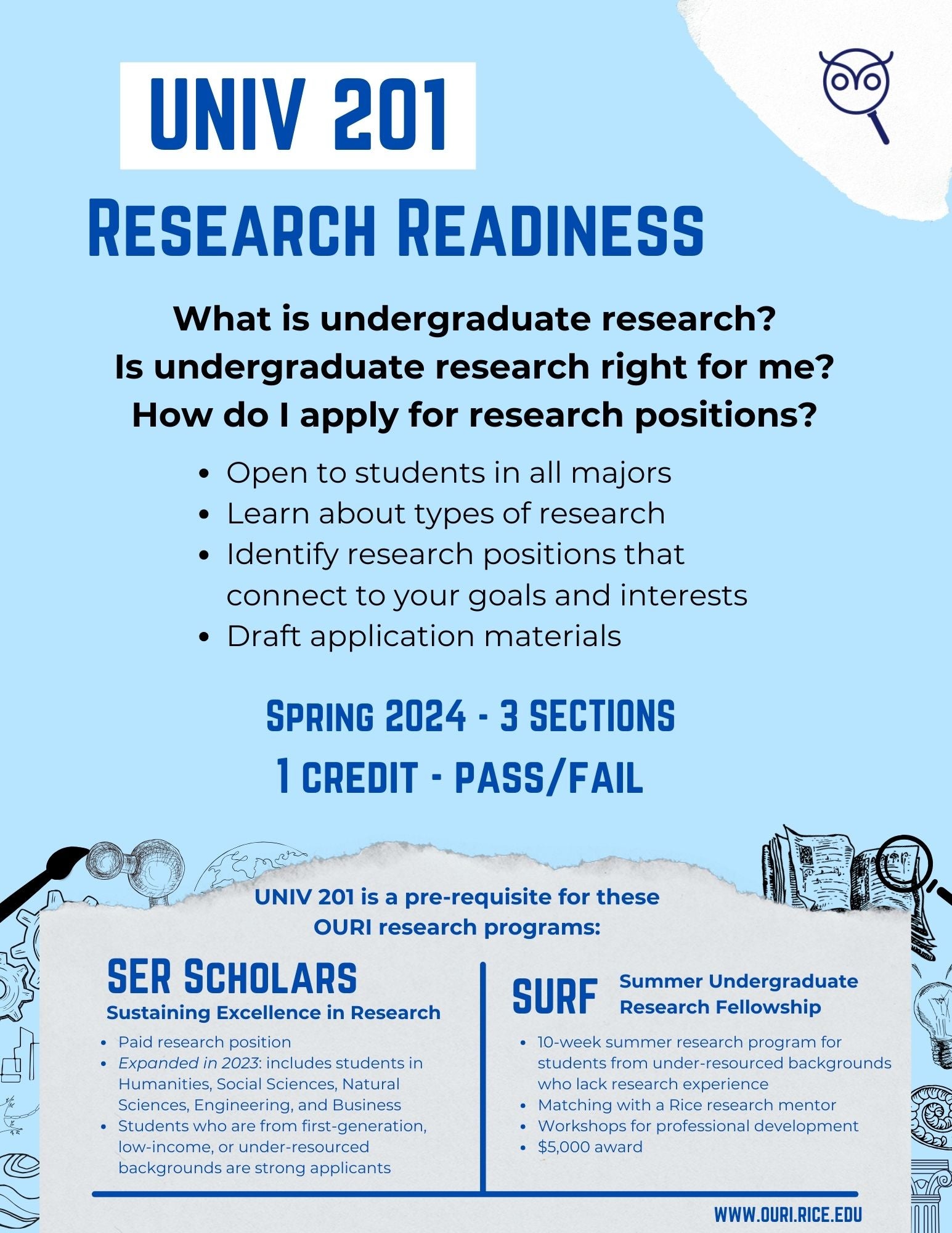 This is a flyer for UNIV 201 – Research Readiness  This form has 3 sections –   1.	What is covered in UNIV 201? 2.	Who should take UNIV 201? 3.	Why take UNIV 201?  Section 1 –  UNIV 201 is a course open to all Rice undergraduate students. The course covers topics such as: What is undergraduate research?  Is undergraduate research right for me?  How do I apply for research positions?  Section 2 – Who should take UNIV 201? UNIV 201 is open to all Rice University undergraduate students regardless of majors. It is especially helpful for individuals interested in learning about types of research, want assistance identifying research interests and opportunities, and seeking assistance with drafting application materials for various OURI programs. Section 3 – Why take UNIV 201? UNIV 201 is a pre-requisite for various OURI research programs. These include Sustaining Excellence in Research (SER) and Summer Undergraduate Research Fellowship (SURF).  SER is a paid research position. As of fall 2023 it is open to students across the Humanities, Social Sciences, Natural Sciences, Engineering, and Business. Students from first-generation, low-income, or under-resourced backgrounds are strongly encouraged to apply.  SURF is a 10-week summer research program for students from under-resourced backgrounds who lack research experience. SURF scholars are matched with a Rice research mentor. SURF participation includes professional development workshops and a $5,000 reward.  For more information on these opportunities or others offered through the Office of Undergraduate Research and Inquiry please visit www.ouri.rice.edu